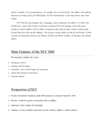 system. A number of its recommendations, for example, focus on rural schools. The syllabus and textbooks
based on it are being used by all CBSEschools, but NCF-based material is also being used in many State
schools.
NCF 2005 has been translated into 22 languages and has influenced the syllabii in 17 States. The
NCERT gave a grant of Rs.10 lakh to each State to promote NCF in the language of the State and to
compare its current syllabus with the syllabus proposed, so that a plan for future reforms could be made.
Several States have taken up this challenge. This exercise is being carried out with the involvement of State
Councils for Educational Research and Training [SCERT] and District Institutes of Education and Training
[DIET]
Main Features of the NCF 2005
The document is divided into 5 areas
 Perspective of NCF
 Learning and Knowledge
 Curriculum Areas, School Stages and Assessment
 School and Classroom Environment
 Systemic Reforms
Perspectives of NCF
1. Provides the historical backdrop; recalls NPE statement on curricular framework NPE
2. Revolves around the question of curriculum load on children
a. Information often confused for knowledge.
b. Tendency to teach everything arises from our lack of faith in children’s creative instincts.
 