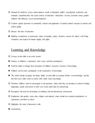  Demand for inclusion of new topics/subjects results in disjointed syllabi; encyclopedic textbooks, and
traumatic examsDescribes the social context of education - hierarchies of caste, economic status, gender
relations that influence access and participation.
 Cautions against pressures to commodify schools and application of market related concepts to schools and
school quality
 Discuss the aims of education
 Building commitment to democratic values of equality, justice, freedom, concern for others’ well being,
secularism and respect for human dignity and rights.
Learning and Knowledge
 Focuses on the child as an active learner
 Primacy to children’s experiences, their voices and their participation
 Need for adults to change their perception of children as passive receivers of knowledge
 Children can be active participants in the construction of knowledge
 The school should recognize the innate ability of each child to construct his/her own knowledge, and the
fact that every child comes to school with a fund of pre-knowledge.
 Therefore children must be encouraged to ask questions, relate what they are learning in schools to things
happening outside and answer in their own words rather than by memorizing.
 Recognizes the need for developing an enabling and non-threatening environment
 Emphasizes that gender, caste, class, religion and minority status should not constrain participation in
experiences provided in school
 Highlights the value of interaction with:
 environment,
 