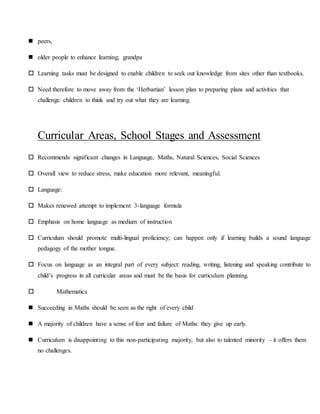  peers,
 older people to enhance learning; grandpa
 Learning tasks must be designed to enable children to seek out knowledge from sites other than textbooks.
 Need therefore to move away from the ‘Herbartian’ lesson plan to preparing plans and activities that
challenge children to think and try out what they are learning.
Curricular Areas, School Stages and Assessment
 Recommends significant changes in Language, Maths, Natural Sciences, Social Sciences
 Overall view to reduce stress, make education more relevant, meaningful.
 Language:
 Makes renewed attempt to implement 3-language formula
 Emphasis on home language as medium of instruction
 Curriculum should promote multi-lingual proficiency; can happen only if learning builds a sound language
pedagogy of the mother tongue.
 Focus on language as an integral part of every subject: reading, writing, listening and speaking contribute to
child’s progress in all curricular areas and must be the basis for curriculum planning.
 Mathematics
 Succeeding in Maths should be seen as the right of every child
 A majority of children have a sense of fear and failure of Maths: they give up early.
 Curriculum is disappointing to this non-participating majority, but also to talented minority – it offers them
no challenges.
 