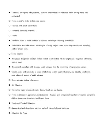  Textbooks are replete with problems, exercises and methods of evaluation which are repetitive and
mechanical
 Focus on child’s ability to think and reason
 Visualize and handle abstractions
 Formulate and solve problems
 Science
 Should be recast to enable children to examine and analyze everyday experiences
 Environment Education should become part of every subject – thru’ wide range of activities involving
outdoor project work
 Social Sciences
 Recognizes disciplinary markers so that content is not eroded, but also emphasizes integration of themes,
such as water
 Recommends paradigm shift to study social sciences from the perspective of marginalized groups
 Gender justice and sensitivity to issues of tribal and socially deprived groups, and minority sensibilities
must inform all sectors of social sciences.
 Draws attention to four other areas:
 Art Education
 Covers four major spheres of music, dance, visual arts and theatre.
 Focus on interactive approaches, not instruction – because goal is to promote aesthetic awareness and enable
children to express themselves in different forms
 Health and Physical Education
 Success in school depends on nutrition and well planned physical activities.
 Education for Peace
 