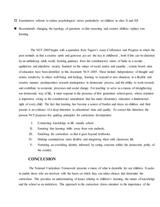  Examination reforms to reduce psychological stress, particularly on children in class X and XII
 Recommends changing the typology of questions so that reasoning and creative abilities replace rote
learning
The NCF-2005 begins with a quotation from Tagore’s essay Civilization and Progress in which the
poet reminds us that a creative spirit and generous joy are the key in childhood , both if this can be distorted
by an unthinking adult world. Seeking guidance from the constitutional vision of India as a secular ,
egalitarian and pluralistic society, founded on the values of social justice and equality , certain board aims
of education have been identified in this document NCF-2005 . These include independence of thought and
action, sensitivity to others well-being and feelings, learning to respond to new situations in a flexible and
creative manner, predisposition towards participation in democratic process, and the ability to work towards
and contribute to economic processes and social change. For teaching to serve as a means of strengthening
our democratic way of life, it must respond to the presence of first generation school-goers, whose retention
is imperative owing to the constitutional amendment that has made elementary education a fundamental
right of every child. The fact that learning has become a source of burden and stress on children and their
parents is an evidence of a deep distortion in educational aims and quality. To correct this distortion the
present NCF proposes five guiding principles for curriculum development:
I. Connecting knowledge to life outside school.
II. Ensuring that learning shifts away from rote methods.
III. Enriching the curriculum so that it goes beyond textbooks.
IV. Making examinations more flexible and integrating them with classroom life.
V. Nurturing an overriding identity informed by caring concerns within the democratic polity of
the country.
CONCLUSION
The National Curriculum Framework presents a vision of what is desirable for our children. It seeks
to enable those who are involved with the bases on which they can make choices that determine the
curriculum. This provides an understanding of issues relating to children’s learning, the nature of knowledge
and the school as an institution. This approach to the curriculum draws attention to the importance of the
 
