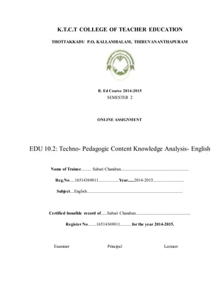 K.T.C.T COLLEGE OF TEACHER EDUCATION
THOTTAKKADU P.O, KALLAMBALAM, THIRUVANANTHAPURAM
B. Ed Course 2014-2015
SEMESTER 2
ONLINE ASSIGNMENT
EDU 10.2: Techno- Pedagogic Content Knowledge Analysis- English
Name of Trainee......... Sabari Chandran...............................................................
Reg.No.....16514369011...................Year......2014-2015.............................
Subject....English.........................................................................................
Certified bonafide record of......Sabari Chandran...................................................
Register No........16514369011...........for the year 2014-2015.
Examiner Principal Lecturer
 