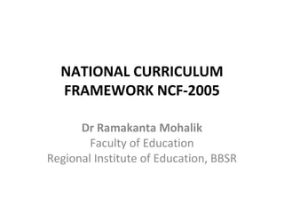 NATIONAL CURRICULUM
FRAMEWORK NCF-2005
Dr Ramakanta Mohalik
Faculty of Education
Regional Institute of Education, BBSR
 