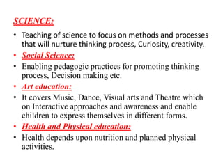 SCIENCE:
• Teaching of science to focus on methods and processes
that will nurture thinking process, Curiosity, creativity.
• Social Science:
• Enabling pedagogic practices for promoting thinking
process, Decision making etc.
• Art education:
• It covers Music, Dance, Visual arts and Theatre which
on Interactive approaches and awareness and enable
children to express themselves in different forms.
• Health and Physical education:
• Health depends upon nutrition and planned physical
activities.
 