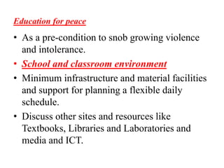 Education for peace
• As a pre-condition to snob growing violence
and intolerance.
• School and classroom environment
• Minimum infrastructure and material facilities
and support for planning a flexible daily
schedule.
• Discuss other sites and resources like
Textbooks, Libraries and Laboratories and
media and ICT.
 