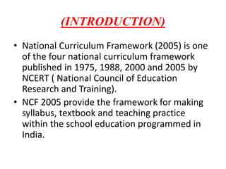 (INTRODUCTION)
• National Curriculum Framework (2005) is one
of the four national curriculum framework
published in 1975, 1988, 2000 and 2005 by
NCERT ( National Council of Education
Research and Training).
• NCF 2005 provide the framework for making
syllabus, textbook and teaching practice
within the school education programmed in
India.
 