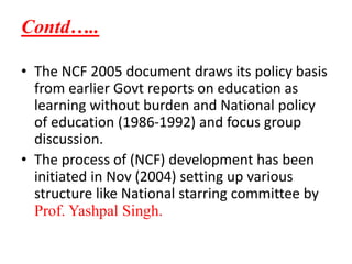 Contd…..
• The NCF 2005 document draws its policy basis
from earlier Govt reports on education as
learning without burden and National policy
of education (1986-1992) and focus group
discussion.
• The process of (NCF) development has been
initiated in Nov (2004) setting up various
structure like National starring committee by
Prof. Yashpal Singh.
 