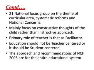 Contd….
• 21 National focus group on the theme of
curricular area, systematic reforms and
National Concerns.
• Mainly focus on constructive thoughts of the
child rather than instructive approach.
• Primary role of teacher is that as Facilitator.
• Education should not be Teacher centered or
it should be Student centered.
• The approach and recommendations of NCF
2005 are for the entire educational system.
 