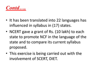 Contd….
• It has been translated into 22 languages has
influenced in syllabus in (17) states.
• NCERT gave a grant of Rs. (10 lakh) to each
state to promote NCF in the language of the
state and to compare its current syllabus
proposed.
• This exercise is being carried out with the
involvement of SCERT, DIET.
 
