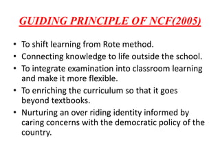 GUIDING PRINCIPLE OF NCF(2005)
• To shift learning from Rote method.
• Connecting knowledge to life outside the school.
• To integrate examination into classroom learning
and make it more flexible.
• To enriching the curriculum so that it goes
beyond textbooks.
• Nurturing an over riding identity informed by
caring concerns with the democratic policy of the
country.
 