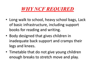WHY NCF REQUIRED
• Long walk to school, heavy school bags, Lack
of basic infrastructure, including support
books for reading and writing.
• Body designed that gives children in
inadequate back support and cramps their
legs and knees.
• Timetable that do not give young children
enough breaks to stretch move and play.
 