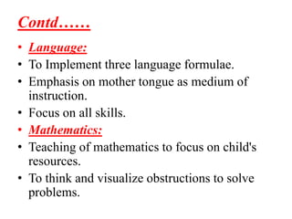 Contd……
• Language:
• To Implement three language formulae.
• Emphasis on mother tongue as medium of
instruction.
• Focus on all skills.
• Mathematics:
• Teaching of mathematics to focus on child's
resources.
• To think and visualize obstructions to solve
problems.
 