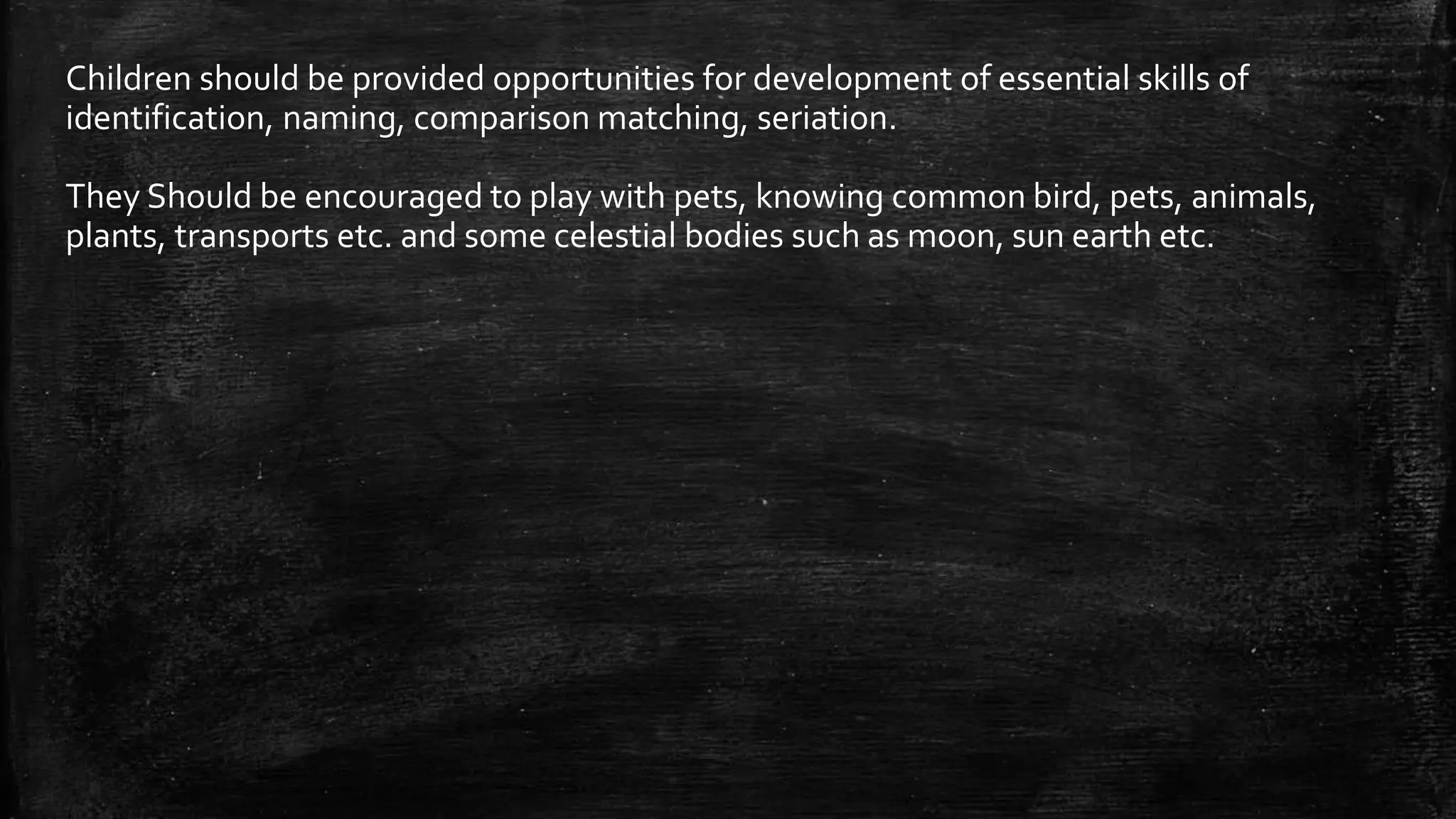 Children should be provided opportunities for development of essential skills of
identification, naming, comparison matching, seriation.
They Should be encouraged to play with pets, knowing common bird, pets, animals,
plants, transports etc. and some celestial bodies such as moon, sun earth etc.
 