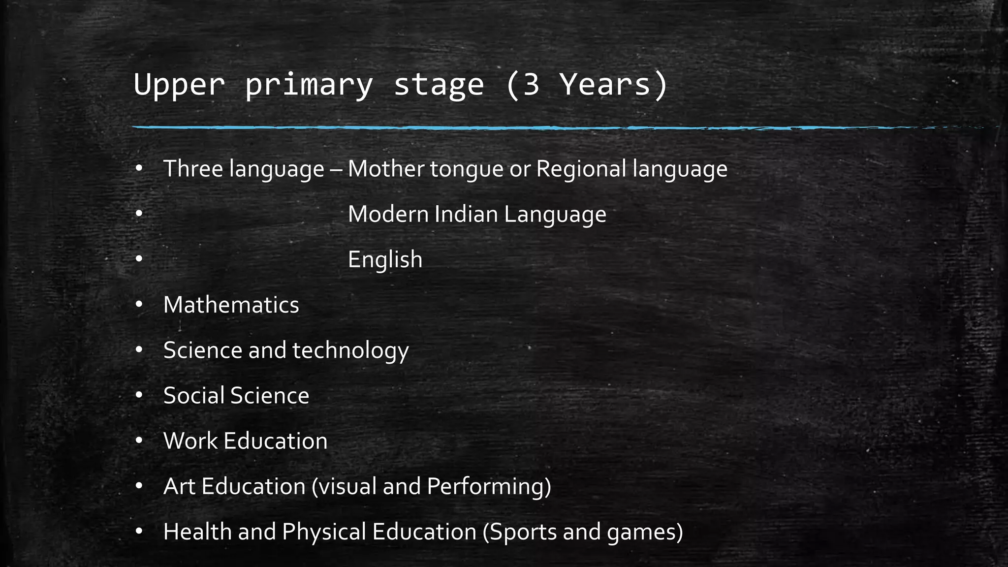 Upper primary stage (3 Years)
• Three language – Mother tongue or Regional language
• Modern Indian Language
• English
• Mathematics
• Science and technology
• Social Science
• Work Education
• Art Education (visual and Performing)
• Health and Physical Education (Sports and games)
 