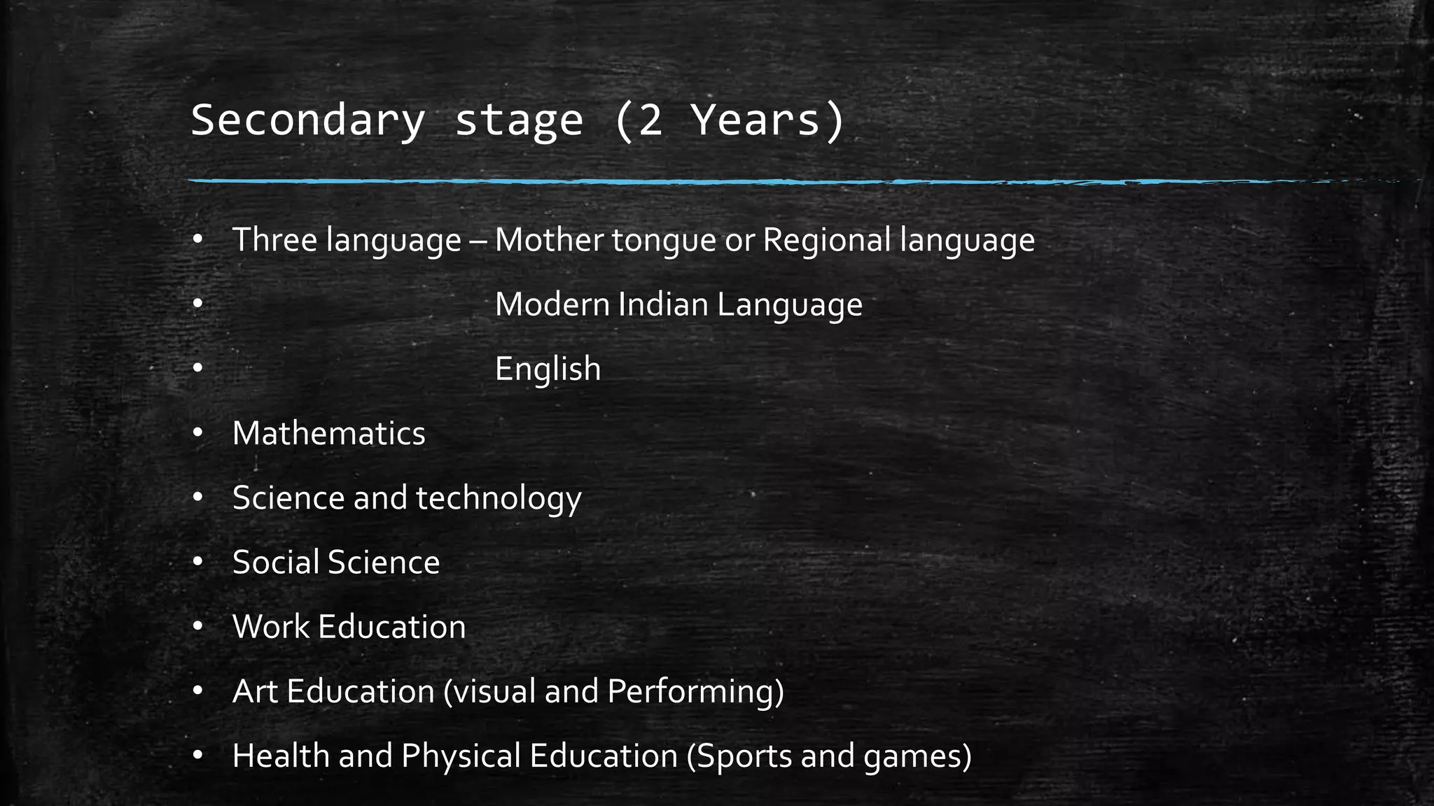 Secondary stage (2 Years)
• Three language – Mother tongue or Regional language
• Modern Indian Language
• English
• Mathematics
• Science and technology
• Social Science
• Work Education
• Art Education (visual and Performing)
• Health and Physical Education (Sports and games)
 