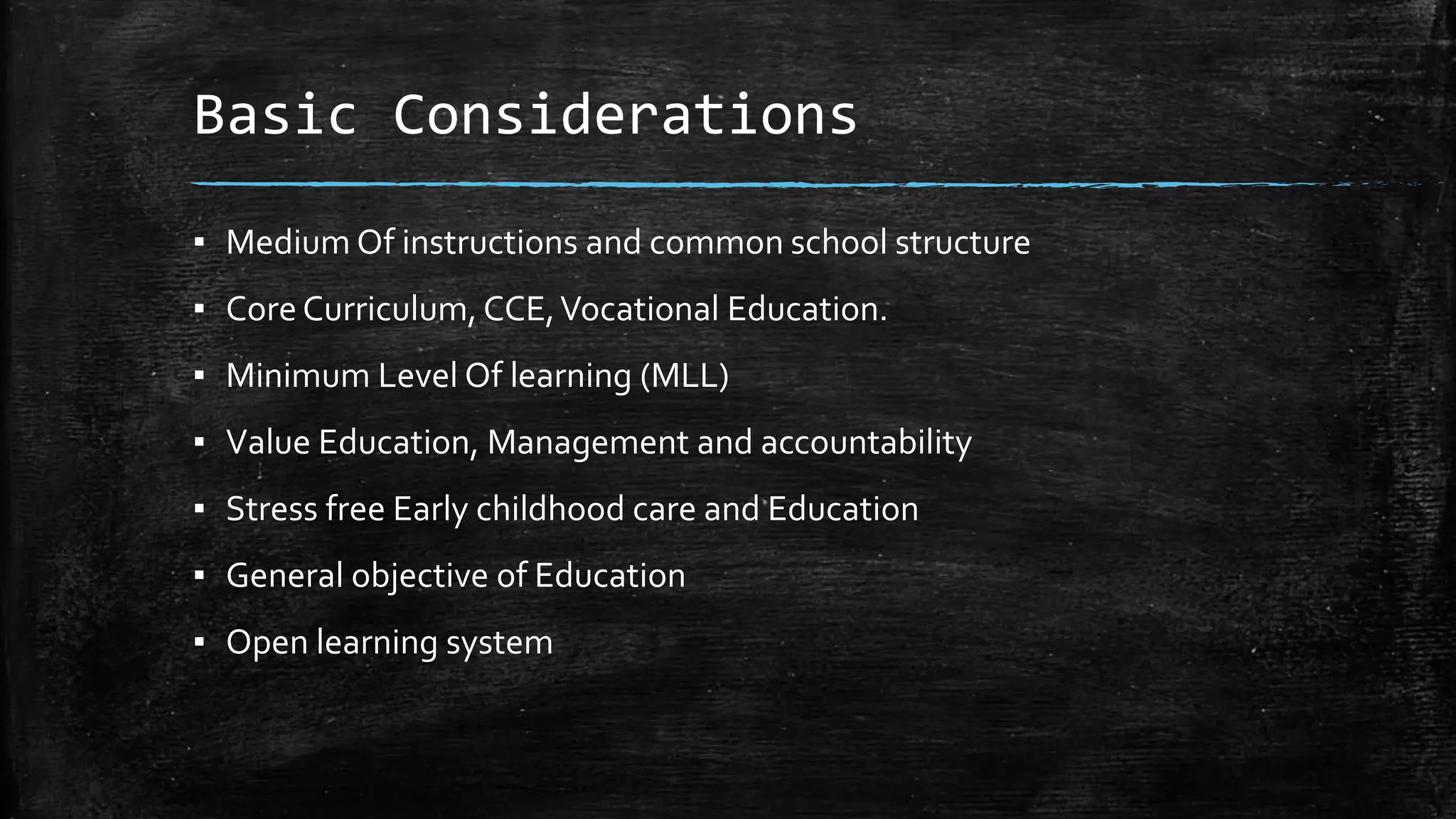 Basic Considerations
▪ Medium Of instructions and common school structure
▪ Core Curriculum, CCE,Vocational Education.
▪ Minimum Level Of learning (MLL)
▪ Value Education, Management and accountability
▪ Stress free Early childhood care and Education
▪ General objective of Education
▪ Open learning system
 