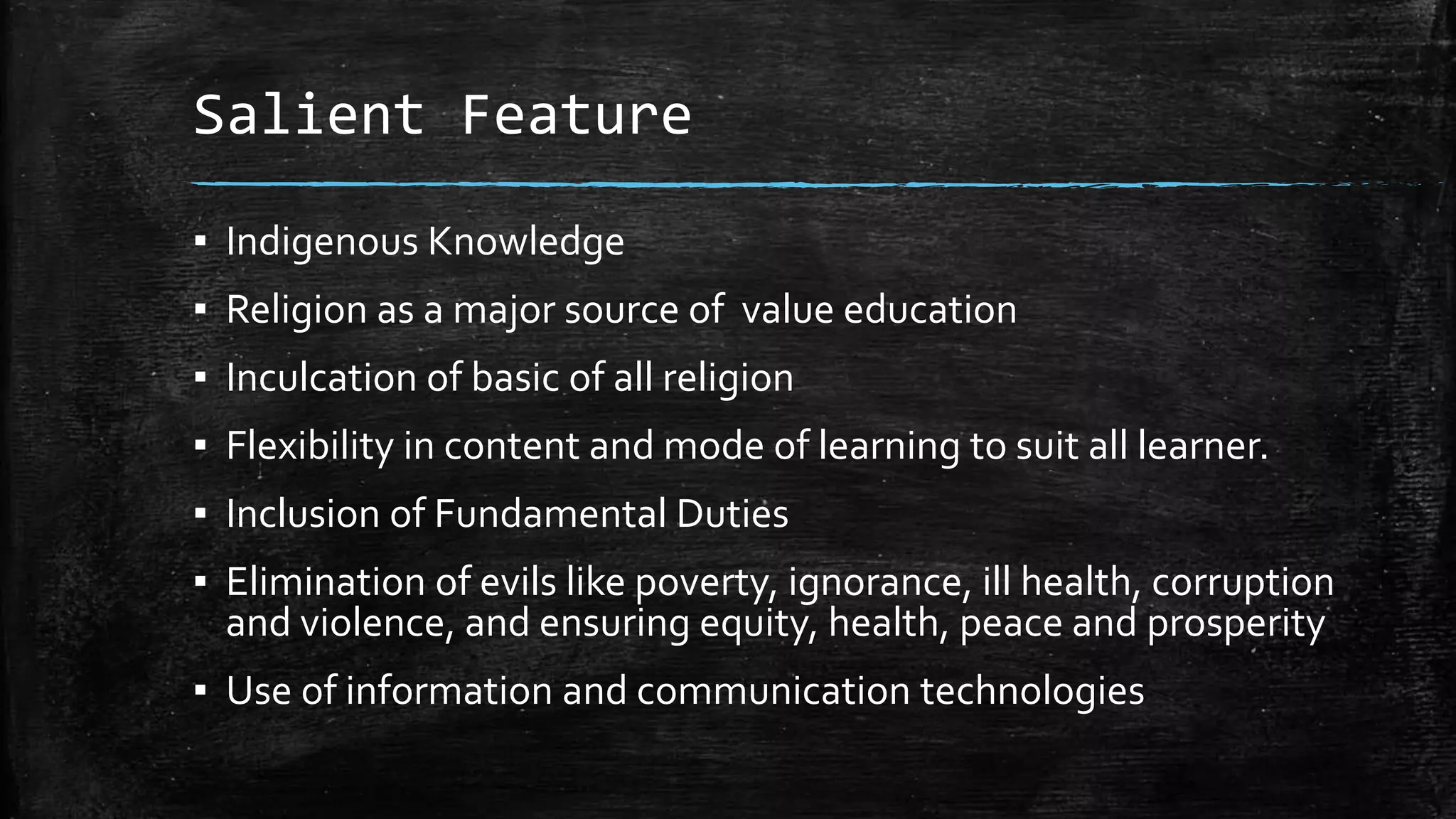 Salient Feature
▪ Indigenous Knowledge
▪ Religion as a major source of value education
▪ Inculcation of basic of all religion
▪ Flexibility in content and mode of learning to suit all learner.
▪ Inclusion of Fundamental Duties
▪ Elimination of evils like poverty, ignorance, ill health, corruption
and violence, and ensuring equity, health, peace and prosperity
▪ Use of information and communication technologies
 