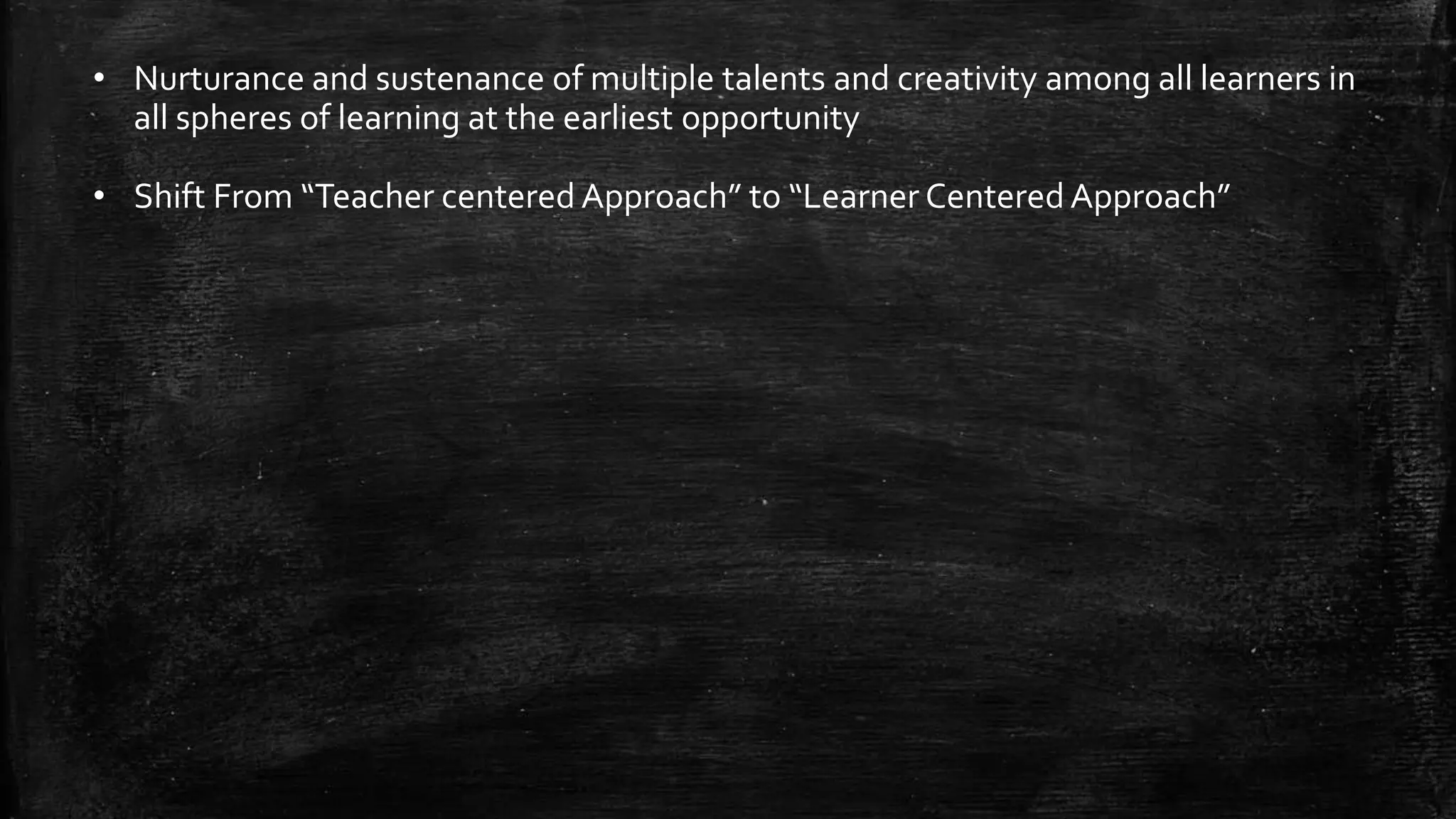 • Nurturance and sustenance of multiple talents and creativity among all learners in
all spheres of learning at the earliest opportunity
• Shift From “Teacher centered Approach” to “Learner Centered Approach”
 