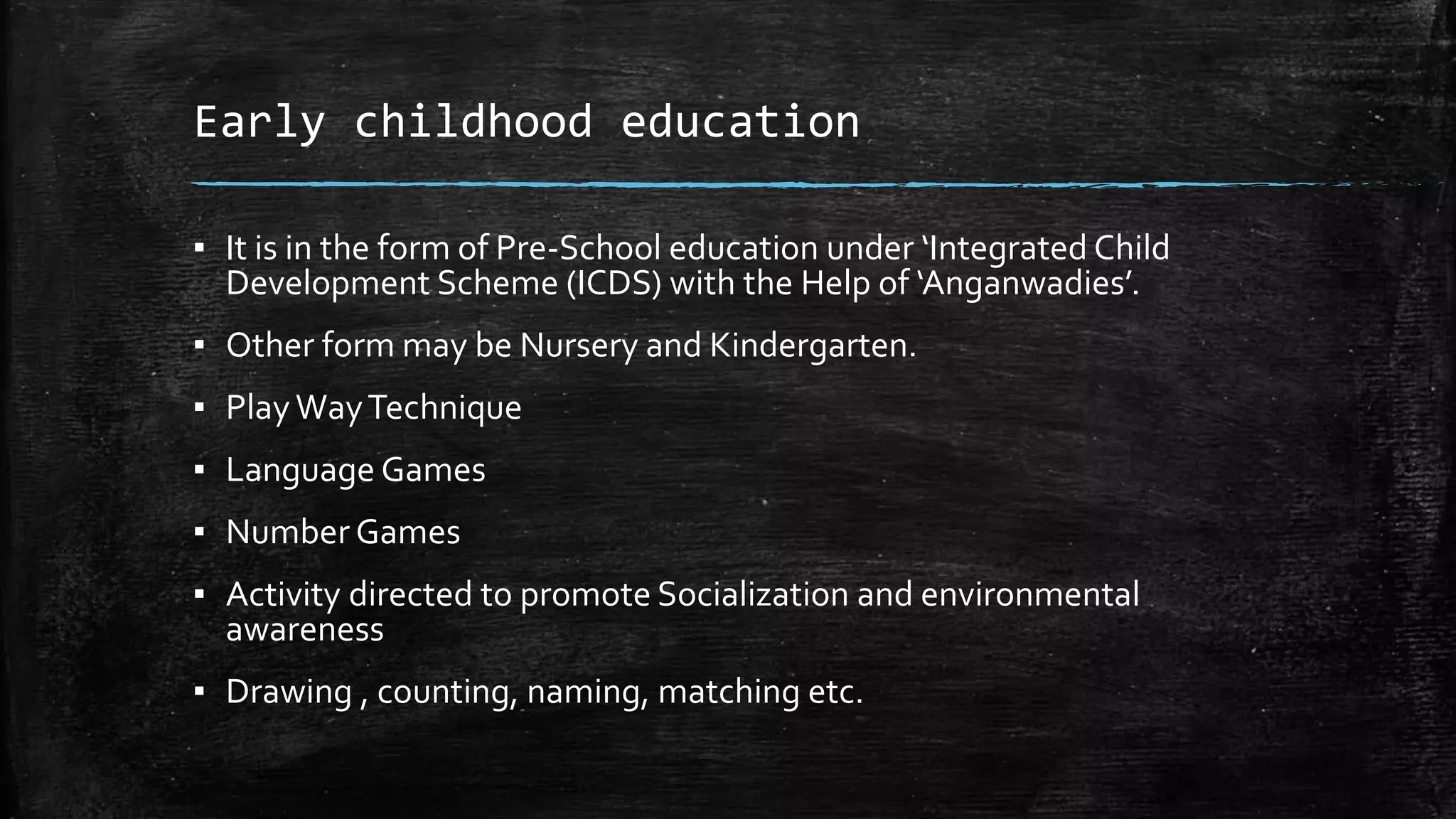 Early childhood education
▪ It is in the form of Pre-School education under ‘Integrated Child
Development Scheme (ICDS) with the Help of ‘Anganwadies’.
▪ Other form may be Nursery and Kindergarten.
▪ PlayWayTechnique
▪ Language Games
▪ Number Games
▪ Activity directed to promote Socialization and environmental
awareness
▪ Drawing , counting, naming, matching etc.
 