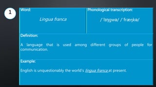 Word:
Lingua franca
Phonological transcription:
/ˈlɪŋgwə/ /ˈfræŋkə/
Definition:
A language that is used among different groups of people for
communication.
Example:
English is unquestionably the world’s lingua franca at present.
1
 