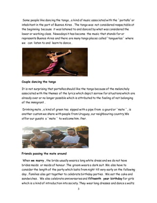 3
Some people like dancing the tango , a kind of music associated with the `porteño`or
inhabitant in the port of Buenos Aires . The tango was not considered respectable at
the beginning because it was listened to and danced by what was considered the
lower or working class. Nowadays it has become the music that stands for or
represents Buenos Aires and there are many tango places called `tanguerìas ` where
we can listen to and learn to dance .
Couple dancing the tango
It is not surprising that porteños should like the tango because of the melancholy
associated with the themes of the lyrics which depict sorrow for situations which are
already over or no longer possible which is attributed to the feeling of not belonging
of the immigrant .
Drinking mate , a kind of green tea sipped with a pipe from a gourd or `mate `, is
another custom we share with people from Uruguay, our neighbouring country.We
offer our guests a `mate ` to welcome him /her.
Friends passing the mate around
When we marry , the bride usually wears a long white dress and we do not have
brides maids or maids of honour .The groom wears a dark suit .We also have to
consider the length of the party which lasts from night till very early on the following
day . Families also get together to celebrate birthday parties . We eat the cake and
sandwiches . We also celebrate anniversaries and fifteenth year birthday for girls
which is a kind of introduction into society .They wear long dresses and dance a waltz
 