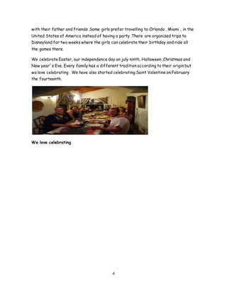 4
with their father and friends .Some girls prefer travelling to Orlando , Miami , in the
United States of America instead of having a party .There are organized trips to
Disneyland for two weeks where the girls can celebrate their birthday and ride all
the games there.
We celebrate Easter, our independence day on july ninth, Halloween ,Christmas and
New year`s Eve. Every family has a different tradition according to their origin but
we love celebrating . We have also started celebrating Saint Valentine on February
the fourteenth.
We love celebrating
 