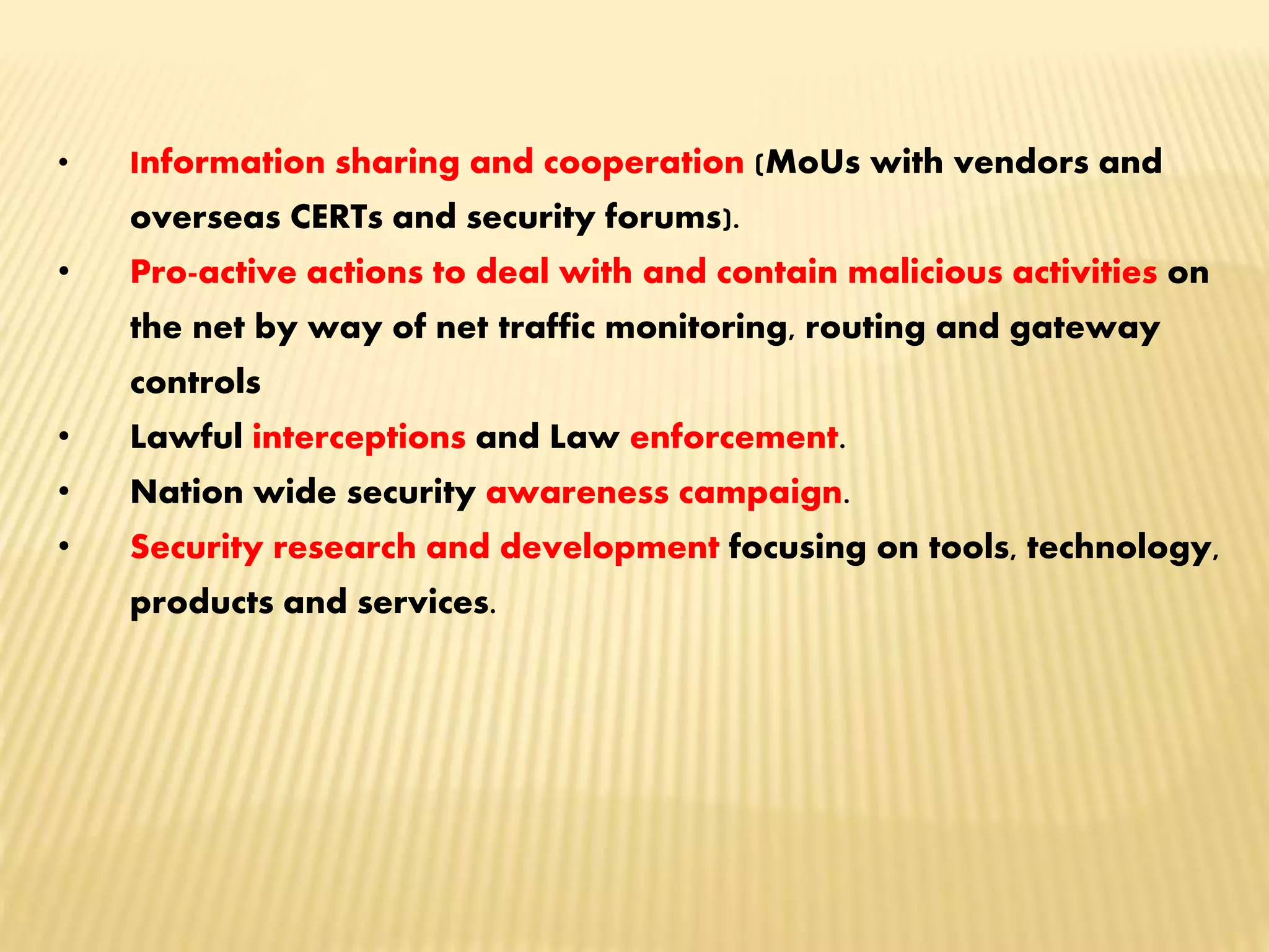 • Information sharing and cooperation (MoUs with vendors and
overseas CERTs and security forums).
• Pro-active actions to deal with and contain malicious activities on
the net by way of net traffic monitoring, routing and gateway
controls
• Lawful interceptions and Law enforcement.
• Nation wide security awareness campaign.
• Security research and development focusing on tools, technology,
products and services.
 