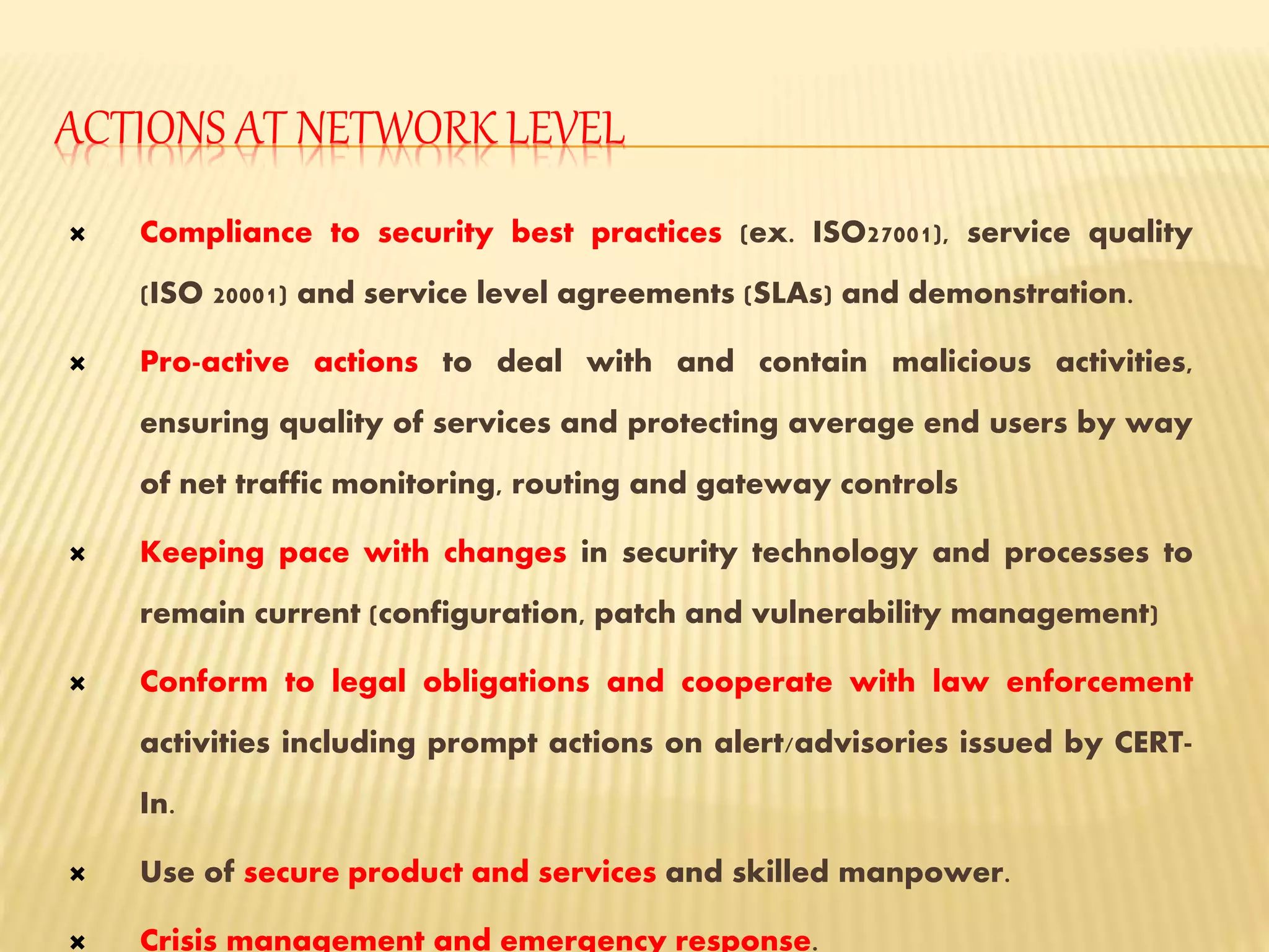 ACTIONS AT NETWORK LEVEL
 Compliance to security best practices (ex. ISO27001), service quality
(ISO 20001) and service level agreements (SLAs) and demonstration.
 Pro-active actions to deal with and contain malicious activities,
ensuring quality of services and protecting average end users by way
of net traffic monitoring, routing and gateway controls
 Keeping pace with changes in security technology and processes to
remain current (configuration, patch and vulnerability management)
 Conform to legal obligations and cooperate with law enforcement
activities including prompt actions on alert/advisories issued by CERT-
In.
 Use of secure product and services and skilled manpower.
 Crisis management and emergency response.
 