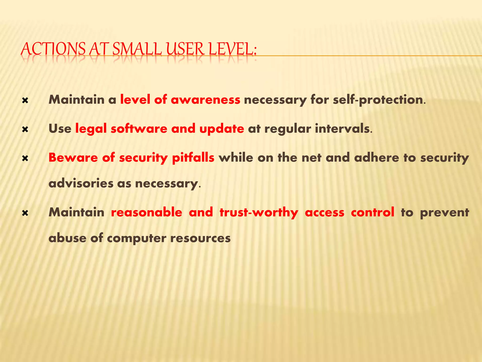 ACTIONS AT SMALL USER LEVEL:
 Maintain a level of awareness necessary for self-protection.
 Use legal software and update at regular intervals.
 Beware of security pitfalls while on the net and adhere to security
advisories as necessary.
 Maintain reasonable and trust-worthy access control to prevent
abuse of computer resources
 