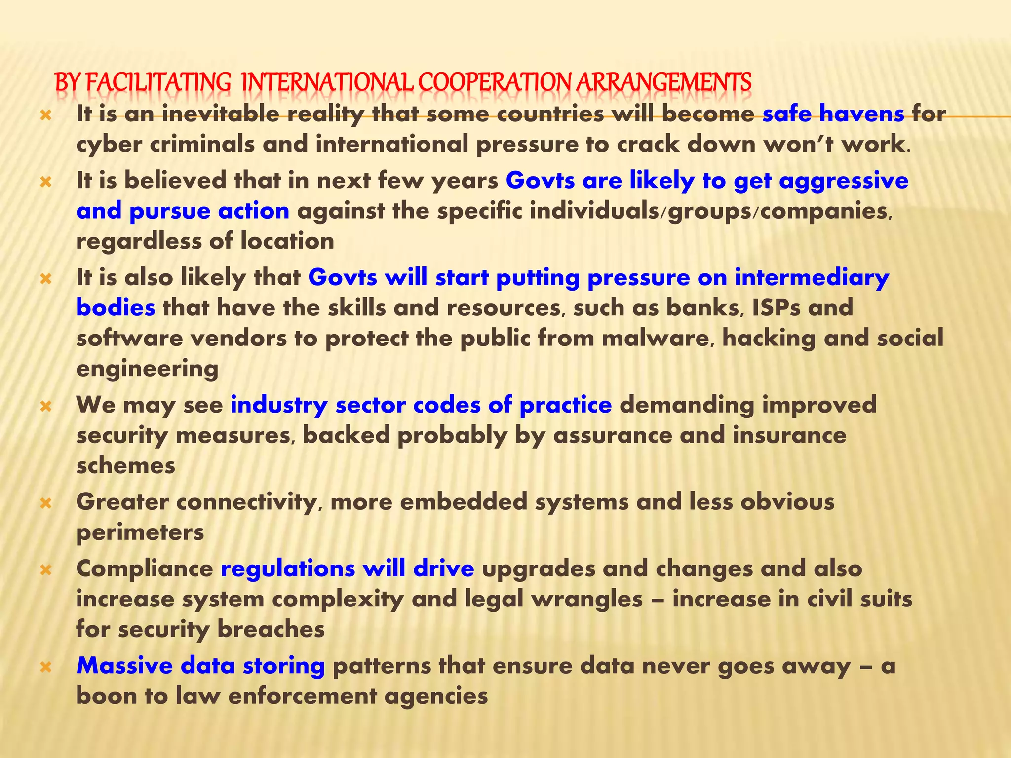 BY FACILITATING INTERNATIONALCOOPERATIONARRANGEMENTS
 It is an inevitable reality that some countries will become safe havens for
cyber criminals and international pressure to crack down won’t work.
 It is believed that in next few years Govts are likely to get aggressive
and pursue action against the specific individuals/groups/companies,
regardless of location
 It is also likely that Govts will start putting pressure on intermediary
bodies that have the skills and resources, such as banks, ISPs and
software vendors to protect the public from malware, hacking and social
engineering
 We may see industry sector codes of practice demanding improved
security measures, backed probably by assurance and insurance
schemes
 Greater connectivity, more embedded systems and less obvious
perimeters
 Compliance regulations will drive upgrades and changes and also
increase system complexity and legal wrangles – increase in civil suits
for security breaches
 Massive data storing patterns that ensure data never goes away – a
boon to law enforcement agencies
 