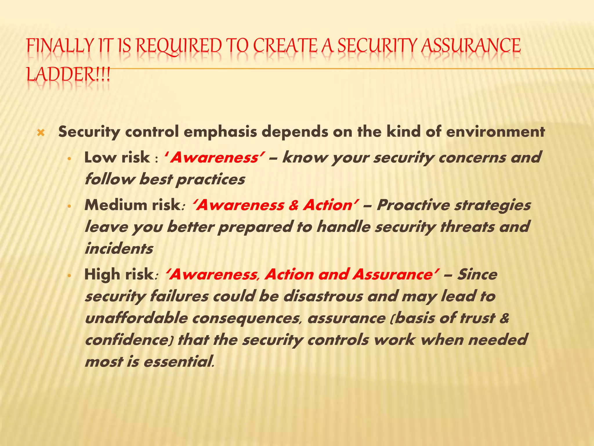 FINALLY IT IS REQUIRED TO CREATE A SECURITY ASSURANCE
LADDER!!!
 Security control emphasis depends on the kind of environment
• Low risk : ‘Awareness’ – know your security concerns and
follow best practices
• Medium risk: ‘Awareness & Action’ – Proactive strategies
leave you better prepared to handle security threats and
incidents
• High risk: ‘Awareness, Action and Assurance’ – Since
security failures could be disastrous and may lead to
unaffordable consequences, assurance (basis of trust &
confidence) that the security controls work when needed
most is essential.
 