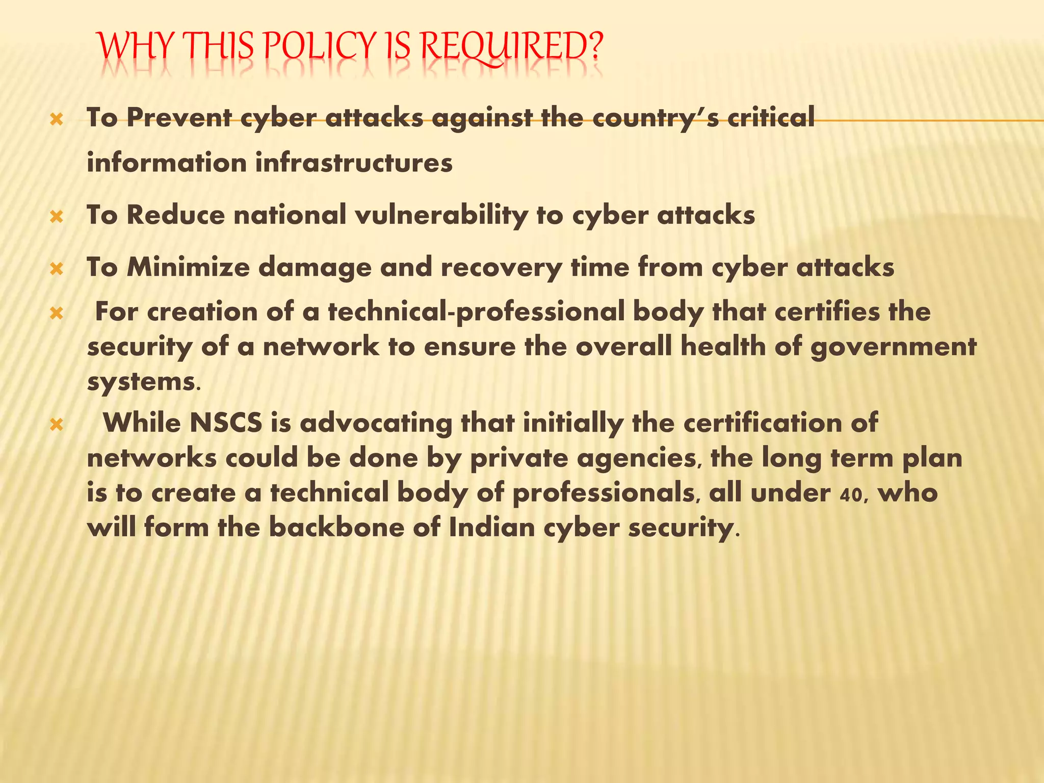 WHY THIS POLICY IS REQUIRED?
 To Prevent cyber attacks against the country’s critical
information infrastructures
 To Reduce national vulnerability to cyber attacks
 To Minimize damage and recovery time from cyber attacks
 For creation of a technical-professional body that certifies the
security of a network to ensure the overall health of government
systems.
 While NSCS is advocating that initially the certification of
networks could be done by private agencies, the long term plan
is to create a technical body of professionals, all under 40, who
will form the backbone of Indian cyber security.
 