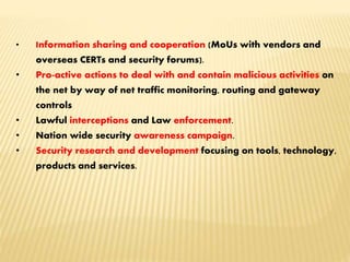 • Information sharing and cooperation (MoUs with vendors and
overseas CERTs and security forums).
• Pro-active actions to deal with and contain malicious activities on
the net by way of net traffic monitoring, routing and gateway
controls
• Lawful interceptions and Law enforcement.
• Nation wide security awareness campaign.
• Security research and development focusing on tools, technology,
products and services.
 