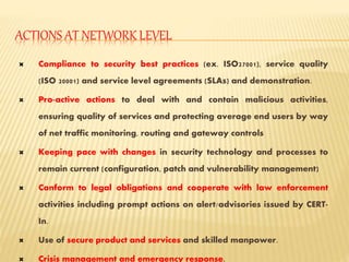 ACTIONS AT NETWORK LEVEL
 Compliance to security best practices (ex. ISO27001), service quality
(ISO 20001) and service level agreements (SLAs) and demonstration.
 Pro-active actions to deal with and contain malicious activities,
ensuring quality of services and protecting average end users by way
of net traffic monitoring, routing and gateway controls
 Keeping pace with changes in security technology and processes to
remain current (configuration, patch and vulnerability management)
 Conform to legal obligations and cooperate with law enforcement
activities including prompt actions on alert/advisories issued by CERT-
In.
 Use of secure product and services and skilled manpower.
 Crisis management and emergency response.
 