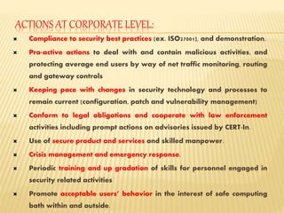 ACTIONS AT CORPORATE LEVEL:
 Compliance to security best practices (ex. ISO27001), and demonstration.
 Pro-active actions to deal with and contain malicious activities, and
protecting average end users by way of net traffic monitoring, routing
and gateway controls
 Keeping pace with changes in security technology and processes to
remain current (configuration, patch and vulnerability management)
 Conform to legal obligations and cooperate with law enforcement
activities including prompt actions on advisories issued by CERT-In.
 Use of secure product and services and skilled manpower.
 Crisis management and emergency response.
 Periodic training and up gradation of skills for personnel engaged in
security related activities
 Promote acceptable users’ behavior in the interest of safe computing
both within and outside.
 