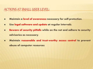 ACTIONS AT SMALL USER LEVEL:
 Maintain a level of awareness necessary for self-protection.
 Use legal software and update at regular intervals.
 Beware of security pitfalls while on the net and adhere to security
advisories as necessary.
 Maintain reasonable and trust-worthy access control to prevent
abuse of computer resources
 