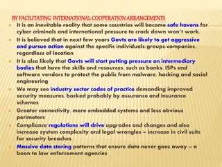 BY FACILITATING INTERNATIONALCOOPERATIONARRANGEMENTS
 It is an inevitable reality that some countries will become safe havens for
cyber criminals and international pressure to crack down won’t work.
 It is believed that in next few years Govts are likely to get aggressive
and pursue action against the specific individuals/groups/companies,
regardless of location
 It is also likely that Govts will start putting pressure on intermediary
bodies that have the skills and resources, such as banks, ISPs and
software vendors to protect the public from malware, hacking and social
engineering
 We may see industry sector codes of practice demanding improved
security measures, backed probably by assurance and insurance
schemes
 Greater connectivity, more embedded systems and less obvious
perimeters
 Compliance regulations will drive upgrades and changes and also
increase system complexity and legal wrangles – increase in civil suits
for security breaches
 Massive data storing patterns that ensure data never goes away – a
boon to law enforcement agencies
 