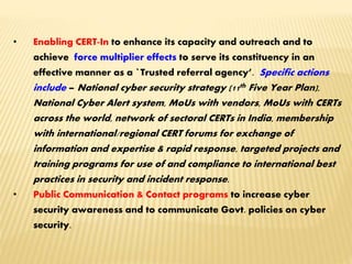 • Enabling CERT-In to enhance its capacity and outreach and to
achieve force multiplier effects to serve its constituency in an
effective manner as a `Trusted referral agency’. Specific actions
include – National cyber security strategy (11th Five Year Plan),
National Cyber Alert system, MoUs with vendors, MoUs with CERTs
across the world, network of sectoral CERTs in India, membership
with international/regional CERT forums for exchange of
information and expertise & rapid response, targeted projects and
training programs for use of and compliance to international best
practices in security and incident response.
• Public Communication & Contact programs to increase cyber
security awareness and to communicate Govt. policies on cyber
security.
 