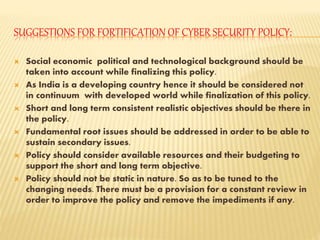 SUGGESTIONS FOR FORTIFICATION OF CYBER SECURITY POLICY:
 Social economic political and technological background should be
taken into account while finalizing this policy.
 As India is a developing country hence it should be considered not
in continuum with developed world while finalization of this policy.
 Short and long term consistent realistic objectives should be there in
the policy.
 Fundamental root issues should be addressed in order to be able to
sustain secondary issues.
 Policy should consider available resources and their budgeting to
support the short and long term objective.
 Policy should not be static in nature. So as to be tuned to the
changing needs. There must be a provision for a constant review in
order to improve the policy and remove the impediments if any.
 