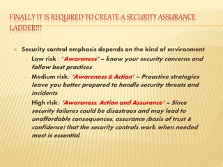 FINALLY IT IS REQUIRED TO CREATE A SECURITY ASSURANCE
LADDER!!!
 Security control emphasis depends on the kind of environment
• Low risk : ‘Awareness’ – know your security concerns and
follow best practices
• Medium risk: ‘Awareness & Action’ – Proactive strategies
leave you better prepared to handle security threats and
incidents
• High risk: ‘Awareness, Action and Assurance’ – Since
security failures could be disastrous and may lead to
unaffordable consequences, assurance (basis of trust &
confidence) that the security controls work when needed
most is essential.
 