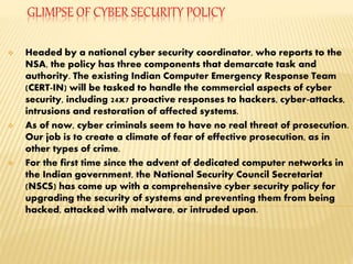 GLIMPSE OF CYBER SECURITY POLICY
 Headed by a national cyber security coordinator, who reports to the
NSA, the policy has three components that demarcate task and
authority. The existing Indian Computer Emergency Response Team
(CERT-IN) will be tasked to handle the commercial aspects of cyber
security, including 24x7 proactive responses to hackers, cyber-attacks,
intrusions and restoration of affected systems.
 As of now, cyber criminals seem to have no real threat of prosecution.
Our job is to create a climate of fear of effective prosecution, as in
other types of crime.
 For the first time since the advent of dedicated computer networks in
the Indian government, the National Security Council Secretariat
(NSCS) has come up with a comprehensive cyber security policy for
upgrading the security of systems and preventing them from being
hacked, attacked with malware, or intruded upon.
 
