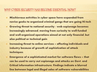 WHY CYBER SECURITY HAS BECOME ESSENTIAL NOW?
 Mischievous activities in cyber space have expanded from
novice geeks to organized criminal gangs that are going Hi-tech
 Growing threat to national security - web espionage becomes
increasingly advanced, moving from curiosity to well-funded
and well-organized operations aimed at not only financial, but
also political or technical gain
 Increasing threat to online services – affecting individuals and
industry because of growth of sophistication of attack
techniques
 Emergence of a sophisticated market for software flaws – that
can be used to carry out espionage and attacks on Govt. and
Critical information infrastructure. Findings indicate a blurred
line between legal and illegal sales of software vulnerabilities
 