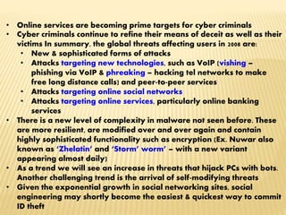 • Online services are becoming prime targets for cyber criminals
• Cyber criminals continue to refine their means of deceit as well as their
victims In summary, the global threats affecting users in 2008 are:
• New & sophisticated forms of attacks
• Attacks targeting new technologies, such as VoIP (vishing –
phishing via VoIP & phreaking – hacking tel networks to make
free long distance calls) and peer-to-peer services
• Attacks targeting online social networks
• Attacks targeting online services, particularly online banking
services
• There is a new level of complexity in malware not seen before. These
are more resilient, are modified over and over again and contain
highly sophisticated functionality such as encryption (Ex. Nuwar also
known as ‘Zhelatin’ and ‘Storm’ worm’ – with a new variant
appearing almost daily)
• As a trend we will see an increase in threats that hijack PCs with bots.
Another challenging trend is the arrival of self-modifying threats
• Given the exponential growth in social networking sites, social
engineering may shortly become the easiest & quickest way to commit
ID theft
 