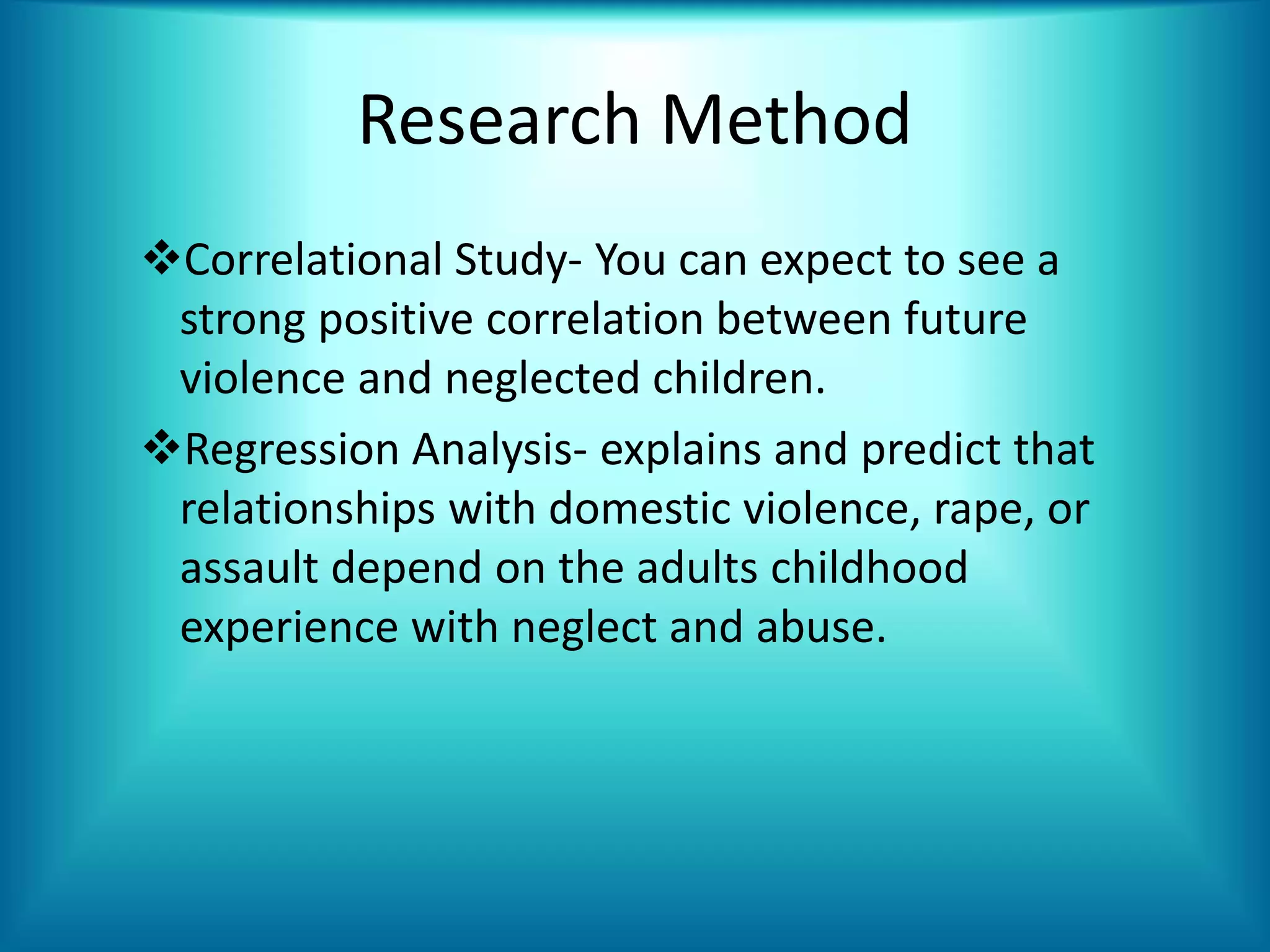 Research Method
Correlational Study- You can expect to see a
strong positive correlation between future
violence and neglected children.
Regression Analysis- explains and predict that
relationships with domestic violence, rape, or
assault depend on the adults childhood
experience with neglect and abuse.
 