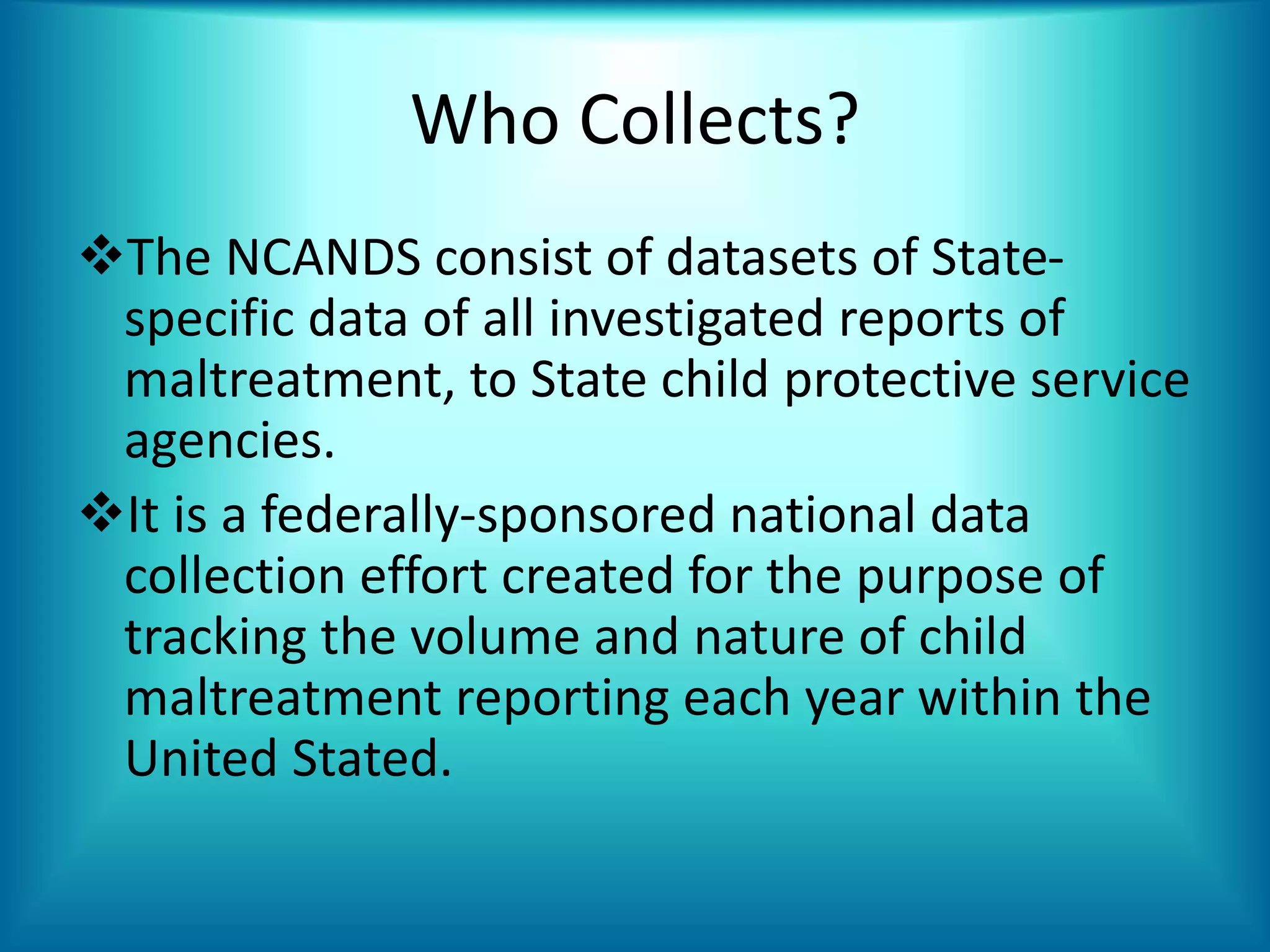 Who Collects?
The NCANDS consist of datasets of State-
specific data of all investigated reports of
maltreatment, to State child protective service
agencies.
It is a federally-sponsored national data
collection effort created for the purpose of
tracking the volume and nature of child
maltreatment reporting each year within the
United Stated.
 
