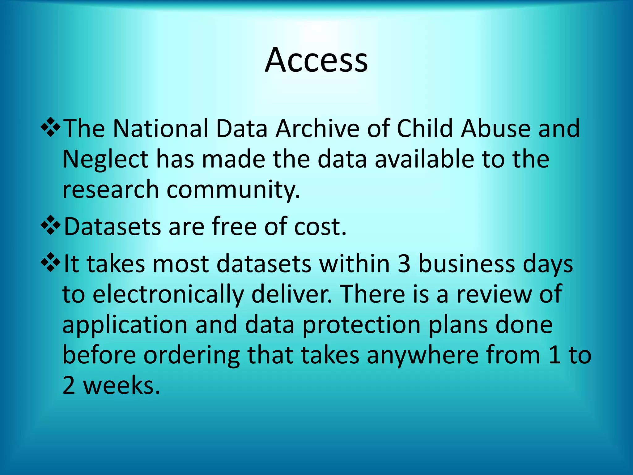 Access
The National Data Archive of Child Abuse and
Neglect has made the data available to the
research community.
Datasets are free of cost.
It takes most datasets within 3 business days
to electronically deliver. There is a review of
application and data protection plans done
before ordering that takes anywhere from 1 to
2 weeks.
 