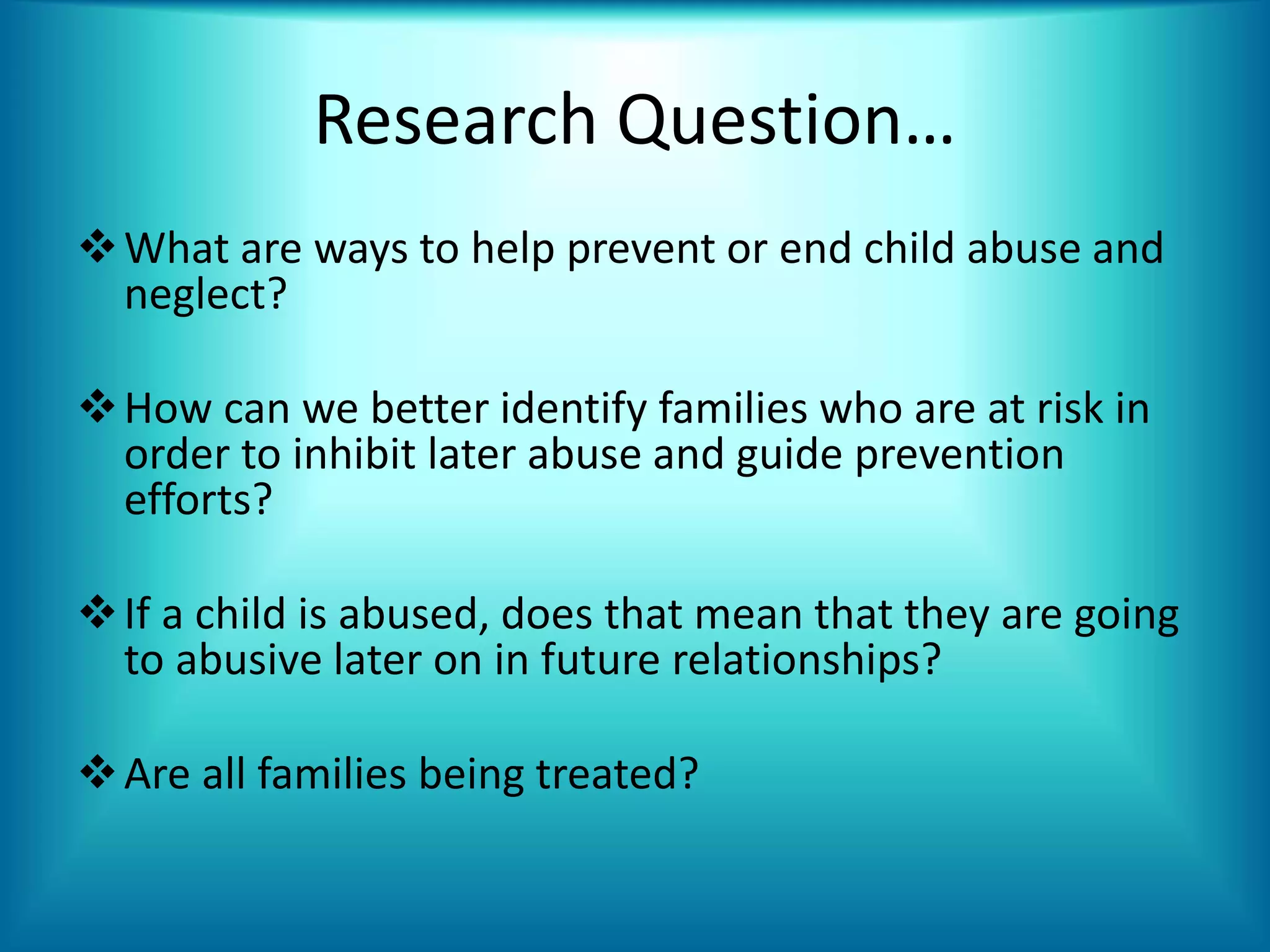 Research Question…
What are ways to help prevent or end child abuse and
neglect?
How can we better identify families who are at risk in
order to inhibit later abuse and guide prevention
efforts?
If a child is abused, does that mean that they are going
to abusive later on in future relationships?
Are all families being treated?
 