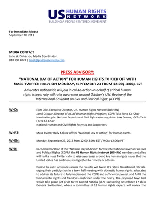 For Immediate Release
September 20, 2013
MEDIA CONTACT
Janet A. Dickerson, Media Coordinator
818.900.4028 | Janet@pixelprosemedia.com
PRESS ADVISORY:
“NATIONAL DAY OF ACTION” FOR HUMAN RIGHTS TO KICK OFF WITH
MASS TWITTER RALLY ON MONDAY, SEPTEMBER 23 FROM 12:00p-3:00p EST
Advocates nationwide will join in call-to-action on behalf of critical human
rights issues; rally will raise awareness around October’s U.N. Review of the
International Covenant on Civil and Political Rights (ICCPR)
WHO: Ejim Dike, Executive Director, U.S. Human Rights Network (USHRN)
Jamil Dakwar, Director of ACLU’s Human Rights Program; ICCPR Task Force Co-Chair
Nasrina Bargzie, National Security and Civil Rights attorney, Asian Law Caucus; ICCPR Task
Force Co-Chair
National Human and Civil Rights Activists and Supporters
WHAT: Mass Twitter Rally Kicking off the “National Day of Action” for Human Rights
WHEN: Monday, September 23, 2013 from 12:00-3:00p EST / 9:00a-12:00p PST
WHY: In commemoration of the “National Day of Action” for the International Covenant on Civil
and Political Rights (ICCPR), the US Human Rights Network (USHRN) members and allies
will hold a mass Twitter rally to raise awareness around key human rights issues that the
United States has continuously neglected to remedy or address.
During the rally, advocates across the country will tweet U.S. State Department officials,
urging their participation in a town hall meeting with domestic human rights advocates
to address its failure to fully implement the ICCPR and sufficiently protect and fulfill the
fundamental rights and freedoms enshrined under the treaty. The proposed town hall
would take place just prior to the United Nations (U.N.) convening on October 17-18 in
Geneva, Switzerland, where a committee of 18 human rights experts will review the
 