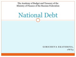 The Academy of Budget and Treasury of the
Ministry of Finance of the Russian Federation




 National Debt



                           GIRICHEVA EKATERINA,
                                          1WE3
 