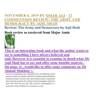 NOVEMBER 6, 2019 BY OMAR ALI - 17
COMMENTSON REVIEW: THE ARMY AND
DEMOCRACY BY AQIL SHAH
Review: The Army and Democracy by Aqil Shah
Book review as receieved from Major Amin
This is an interesting book and what the author wants to
say is something I have always believed and
said. However it is essential to examine in detail what Mr
Aqil Shah has to say and offer some humble analysis .
On page- ix , would like to offer some comments on Mr
Ahmad Mukhtar :–
 